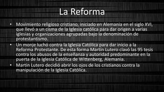 La Reforma
• Movimiento religioso cristiano, iniciado en Alemania en el siglo XVI,
que llevó a un cisma de la Iglesia católica para dar origen a varias
iglesias y organizaciones agrupadas bajo la denominación de
protestantismo.
• Un monje luchó contra la Iglesia Católica para dar inicio a la
Reforma Protestante. De esta forma Martín Lutero clavó las 95 tesis
contra los abusos de la enseñanza y autoridad predominante en la
puerta de la Iglesia Católica de Wittenberg, Alemania.
• Martin Lutero decidió abrir los ojos de los cristianos contra la
manipulación de la Iglesia Católica.
 
