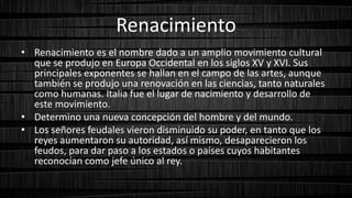 Renacimiento
• Renacimiento es el nombre dado a un amplio movimiento cultural
que se produjo en Europa Occidental en los siglos XV y XVI. Sus
principales exponentes se hallan en el campo de las artes, aunque
también se produjo una renovación en las ciencias, tanto naturales
como humanas. Italia fue el lugar de nacimiento y desarrollo de
este movimiento.
• Determino una nueva concepción del hombre y del mundo.
• Los señores feudales vieron disminuido su poder, en tanto que los
reyes aumentaron su autoridad, así mismo, desaparecieron los
feudos, para dar paso a los estados o países cuyos habitantes
reconocían como jefe único al rey.
 