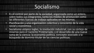 Socialismo
• Es el control por parte de la sociedad, organizada como un entero,
sobre todos sus integrantes, tanto los medios de producción como
las diferentes fuerzas de trabajo aplicadas en las mismas.
• Planificación y una organización colectiva y consciente de la vida
social y económica.
• Socialismo utópico ingles, la revolución industrial, con su cortejo de
miserias para el naciente Proletariado, y el desarrollo de una nueva
rama de la ciencia: la economía política, concepto asociado a la
búsqueda de dominio titular de las ciencias políticas.
 