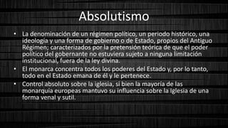 Absolutismo
• La denominación de un régimen político, un periodo histórico, una
ideología y una forma de gobierno o de Estado, propios del Antiguo
Régimen; caracterizados por la pretensión teórica de que el poder
político del gobernante no estuviera sujeto a ninguna limitación
institucional, fuera de la ley divina.
• El monarca concentra todos los poderes del Estado y, por lo tanto,
todo en el Estado emana de él y le pertenece.
• Control absoluto sobre la iglesia, si bien la mayoría de las
monarquía europeas mantuvo su influencia sobre la Iglesia de una
forma venal y sutil.
 