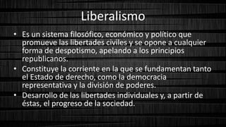 Liberalismo
• Es un sistema filosófico, económico y político que
promueve las libertades civiles y se opone a cualquier
forma de despotismo, apelando a los principios
republicanos.
• Constituye la corriente en la que se fundamentan tanto
el Estado de derecho, como la democracia
representativa y la división de poderes.
• Desarrollo de las libertades individuales y, a partir de
éstas, el progreso de la sociedad.
 