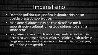 Imperialismo
• Doctrina política que justifica la dominación de un
pueblo o Estado sobre otros;
• Mediante distintos tipos de colonización o por la
subordinación cultural, un estado obtiene soberanía
sobre otros.
• Los países se ven impulsados a expandir su influencia
para a su vez expandir sus valores políticos, culturales y
religiosos, a su vez los países son beneficiados con paz,
seguridad y prosperidad.
 