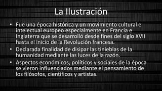 La Ilustración
• Fue una época histórica y un movimiento cultural e
intelectual europeo especialmente en Francia e
Inglaterra que se desarrolló desde fines del siglo XVII
hasta el inicio de la Revolución francesa.
• Declarada finalidad de disipar las tinieblas de la
humanidad mediante las luces de la razón.
• Aspectos económicos, políticos y sociales de la época
se vieron influenciados mediante el pensamiento de
los filósofos, científicos y artistas.
 
