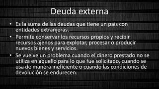 Deuda externa
• Es la suma de las deudas que tiene un país con
entidades extranjeras.
• Permite conservar los recursos propios y recibir
recursos ajenos para explotar, procesar o producir
nuevos bienes y servicios.
• Se vuelve un problema cuando el dinero prestado no se
utiliza en aquello para lo que fue solicitado, cuando se
usa de manera ineficiente o cuando las condiciones de
devolución se endurecen.
 