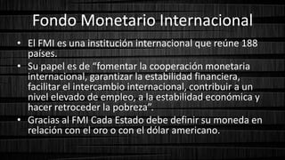 Fondo Monetario Internacional
• El FMI es una institución internacional que reúne 188
países.
• Su papel es de “fomentar la cooperación monetaria
internacional, garantizar la estabilidad financiera,
facilitar el intercambio internacional, contribuir a un
nivel elevado de empleo, a la estabilidad económica y
hacer retroceder la pobreza”.
• Gracias al FMI Cada Estado debe definir su moneda en
relación con el oro o con el dólar americano.
 