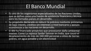El Banco Mundial
• Es uno de los organismos especializados de las Naciones Unidas,
que se define como una fuente de asistencia financiera y técnica
para los llamados países en desarrollo.
• Su propósito declarado es reducir la pobreza mediante préstamos
de bajo interés, créditos sin intereses a nivel bancario y apoyos
económicos a las naciones en desarrollo.
• El BM ha financiado proyectos que provocaron daño ambiental
masivo. Como La represa Sardar Sarovar en India, que causó el
desplazamiento de más de 240.000 personas a sitios de tierras
pobres, sin agua potable y sin electricidad
 