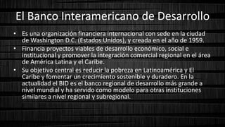 El Banco Interamericano de Desarrollo
• Es una organización financiera internacional con sede en la ciudad
de Washington D.C. (Estados Unidos), y creada en el año de 1959.
• Financia proyectos viables de desarrollo económico, social e
institucional y promover la integración comercial regional en el área
de América Latina y el Caribe.
• Su objetivo central es reducir la pobreza en Latinoamérica y El
Caribe y fomentar un crecimiento sostenible y duradero. En la
actualidad el BID es el banco regional de desarrollo más grande a
nivel mundial y ha servido como modelo para otras instituciones
similares a nivel regional y subregional.
 