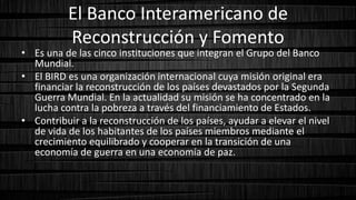 El Banco Interamericano de
Reconstrucción y Fomento
• Es una de las cinco instituciones que integran el Grupo del Banco
Mundial.
• El BIRD es una organización internacional cuya misión original era
financiar la reconstrucción de los países devastados por la Segunda
Guerra Mundial. En la actualidad su misión se ha concentrado en la
lucha contra la pobreza a través del financiamiento de Estados.
• Contribuir a la reconstrucción de los países, ayudar a elevar el nivel
de vida de los habitantes de los países miembros mediante el
crecimiento equilibrado y cooperar en la transición de una
economía de guerra en una economía de paz.
 