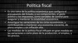 Política fiscal
• Es una rama de la política económica que configura el
presupuesto del Estado, y sus componentes, el gasto
público y los impuestos, como variables de control para
asegurar y mantener la estabilidad económica.
• Amortigua las variaciones de los ciclos económicos, y
contribuyendo a mantener una economía creciente, de
pleno empleo y sin inflación alta.
• Las medidas de la política fiscal influyen en gran medida en
las variaciones a corto plazo de la producción, el empleo, y
los precios.
 