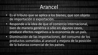 Arancel
• Es el tributo que se aplica a los bienes, que son objeto
de importación o exportación.
• Responde a la idea de que el comercio internacional,
bien de manera genérica o sólo en algunos casos,
produce efectos negativos a la economía de un país.
• Disminución de las importaciones, del consumo de los
productos sometidos al arancel y mejora de la posición
de la balanza comercial de los países.
 