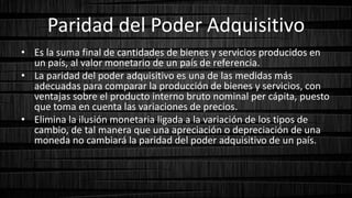 Paridad del Poder Adquisitivo
• Es la suma final de cantidades de bienes y servicios producidos en
un país, al valor monetario de un país de referencia.
• La paridad del poder adquisitivo es una de las medidas más
adecuadas para comparar la producción de bienes y servicios, con
ventajas sobre el producto interno bruto nominal per cápita, puesto
que toma en cuenta las variaciones de precios.
• Elimina la ilusión monetaria ligada a la variación de los tipos de
cambio, de tal manera que una apreciación o depreciación de una
moneda no cambiará la paridad del poder adquisitivo de un país.
 