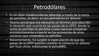 Petrodólares
• Es un dólar estadounidense obtenido a través de la venta
de petróleo, es decir, es una petrodivisa en dólares.
• Oweiss pensó que era necesario un término para describir
la situación que ocurría en los países de la OPEP, donde la
venta de petróleo le permitía a esas naciones prosperar
económicamente e invertir en las economías de otras
naciones que compraban su petróleo.
• Recientemente, ha surgido la especulación de que los
países de la OPEP podrían cambiar el comercio en dólares
por Yuan chino, estrenando el petroBRIC.
 