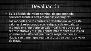Devaluación
• Es la pérdida del valor nominal de una moneda
corriente frente a otras monedas extranjeras.
• Las monedas de los países representan un valor, este
valor está relacionado con la riqueza de un país. La
moneda en sí no tiene un valor real, sino que es sólo
representativo y si el país emite más monedas o les da
un valor más alto del que puede respaldar con su
riqueza se tienen que realizar ajustes en cuanto al valor
de éstas.
 