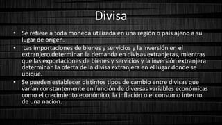 Divisa
• Se refiere a toda moneda utilizada en una región o país ajeno a su
lugar de origen.
• Las importaciones de bienes y servicios y la inversión en el
extranjero determinan la demanda en divisas extranjeras, mientras
que las exportaciones de bienes y servicios y la inversión extranjera
determinan la oferta de la divisa extranjera en el lugar donde se
ubique.
• Se pueden establecer distintos tipos de cambio entre divisas que
varían constantemente en función de diversas variables económicas
como el crecimiento económico, la inflación o el consumo interno
de una nación.
 