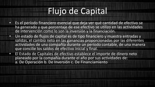 Flujo de Capital
• Es el período financiero esencial que deja ver qué cantidad de efectivo se
ha generado y que porcentaje de ese efectivo se utilizo en las actividades
de intervención como lo son la inversión y la financiación.
• Un estado de flujos de capital es de tipo financiero y muestra entradas y
salidas, el cambio neto en las ganancias proporcionadas por las diferentes
actividades de una compañía durante un período contable, de una manera
que concilie los saldos de efectivo inicial y final.
• El Estado de Capitales de efectivo establece el importe de dinero neto
planeado por la compañía durante el año por sus actividades de:
a. De Operación b. De Inversión c. De Financiamiento
 