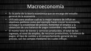 Macroeconomía
• Es la parte de la teoría económica que se encarga del estudio
general de la economía
• Utilizada para analizar cuál es la mejor manera de influir en
objetivos políticos como por ejemplo hacer crecer la economía,
conseguir la estabilidad de precios, fomentar el empleo y la
obtención de una balanza de pagos sostenible y equilibrada.
• El monto total de bienes y servicios producidos, el total de los
ingresos, el nivel de empleo, de recursos productivos, la balanza de
pagos, el tipo de cambio y el comportamiento general de los
precios, son los campos mediante los cuales influye.
 
