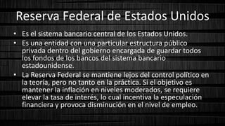 Reserva Federal de Estados Unidos
• Es el sistema bancario central de los Estados Unidos.
• Es una entidad con una particular estructura público
privada dentro del gobierno encargada de guardar todos
los fondos de los bancos del sistema bancario
estadounidense.
• La Reserva Federal se mantiene lejos del control político en
la teoría, pero no tanto en la práctica. Si el objetivo es
mantener la inflación en niveles moderados, se requiere
elevar la tasa de interés, lo cual incentiva la especulación
financiera y provoca disminución en el nivel de empleo.
 
