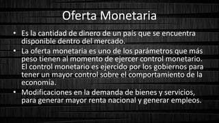 Oferta Monetaria
• Es la cantidad de dinero de un país que se encuentra
disponible dentro del mercado.
• La oferta monetaria es uno de los parámetros que más
peso tienen al momento de ejercer control monetario.
El control monetario es ejercido por los gobiernos para
tener un mayor control sobre el comportamiento de la
economía.
• Modificaciones en la demanda de bienes y servicios,
para generar mayor renta nacional y generar empleos.
 