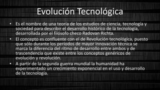 Evolución Tecnológica
• Es el nombre de una teoría de los estudios de ciencia, tecnología y
sociedad para describir el desarrollo histórico de la tecnología,
desarrollada por el filósofo checo Radovan Richta.
• El concepto es confluente con el de Revolución tecnológica, puesto
que sólo durante los períodos de mayor innovación técnica se
marca la diferencia del ritmo de desarrollo entre ambos y de
trascendencia que existe entre los conceptos genéricos de
evolución y revolución.
• A partir de la segunda guerra mundial la humanidad ha
experimentado un crecimiento exponencial en el uso y desarrollo
de la tecnología.
 