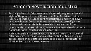 Primera Revolución Industrial
• Fue un periodo histórico comprendido entre la segunda mitad del
siglo XVIII y principios del XIX, en el que Gran Bretaña en primer
lugar,1 y el resto de Europa continental después, sufren el mayor
conjunto de transformaciones socioeconómicas, tecnológicas y
culturales de la historia de la humanidad, desde el neolítico.
• La economía basada en el trabajo manual fue reemplazada por otra
dominada por la industria y la manufactura.
• Aplicación de la máquina de vapor a la industria y al transporte; el
telar mecánico .La materia prima el hierro; la fuente de energía el
carbón; también se destaca la calefacción a gas, el acueducto, al
alcantarillado y la máquina de coser.
 