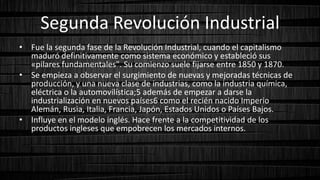 Segunda Revolución Industrial
• Fue la segunda fase de la Revolución Industrial, cuando el capitalismo
maduró definitivamente como sistema económico y estableció sus
«pilares fundamentales". Su comienzo suele fijarse entre 1850 y 1870.
• Se empieza a observar el surgimiento de nuevas y mejoradas técnicas de
producción, y una nueva clase de industrias, como la industria química,
eléctrica o la automovilística;5 además de empezar a darse la
industrialización en nuevos países6 como el recién nacido Imperio
Alemán, Rusia, Italia, Francia, Japón, Estados Unidos o Países Bajos.
• Influye en el modelo inglés. Hace frente a la competitividad de los
productos ingleses que empobrecen los mercados internos.
 
