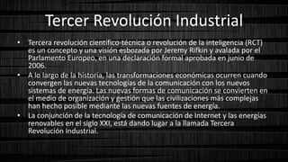 Tercer Revolución Industrial
• Tercera revolución científico-técnica o revolución de la inteligencia (RCT)
es un concepto y una visión esbozada por Jeremy Rifkin y avalada por el
Parlamento Europeo, en una declaración formal aprobada en junio de
2006.
• A lo largo de la historia, las transformaciones económicas ocurren cuando
convergen las nuevas tecnologías de la comunicación con los nuevos
sistemas de energía. Las nuevas formas de comunicación se convierten en
el medio de organización y gestión que las civilizaciones más complejas
han hecho posible mediante las nuevas fuentes de energía.
• La conjunción de la tecnología de comunicación de Internet y las energías
renovables en el siglo XXI, está dando lugar a la llamada Tercera
Revolución Industrial.
 