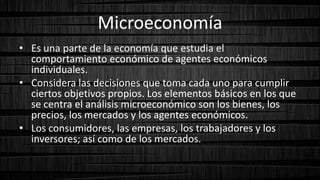 Microeconomía
• Es una parte de la economía que estudia el
comportamiento económico de agentes económicos
individuales.
• Considera las decisiones que toma cada uno para cumplir
ciertos objetivos propios. Los elementos básicos en los que
se centra el análisis microeconómico son los bienes, los
precios, los mercados y los agentes económicos.
• Los consumidores, las empresas, los trabajadores y los
inversores; así como de los mercados.
 