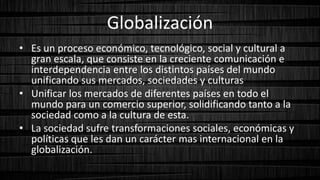 Globalización
• Es un proceso económico, tecnológico, social y cultural a
gran escala, que consiste en la creciente comunicación e
interdependencia entre los distintos países del mundo
unificando sus mercados, sociedades y culturas
• Unificar los mercados de diferentes países en todo el
mundo para un comercio superior, solidificando tanto a la
sociedad como a la cultura de esta.
• La sociedad sufre transformaciones sociales, económicas y
políticas que les dan un carácter mas internacional en la
globalización.
 