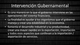 Intervención Gubernamental
• Es una manera en la que el gobierno interviene en las
operaciones del sistema financiero.
• La finalidad es ayudar a los organismos que el gobierno
maneja y crear una estabilidad en la economía.
• fomenta el desarrollo industrial y su productividad,
crear una mayor rapidez en la exportación, importación
y todos esos aspectos que conllevan a la importación /
exportación de servicios.
 