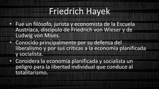 Friedrich Hayek
• Fue un filósofo, jurista y economista de la Escuela
Austríaca, discípulo de Friedrich von Wieser y de
Ludwig von Mises.
• Conocido principalmente por su defensa del
liberalismo y por sus críticas a la economía planificada
y socialista.
• Considera la economía planificada y socialista un
peligro para la libertad individual que conduce al
totalitarismo.
 