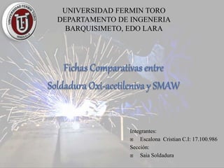 UNIVERSIDAD FERMIN TORO
DEPARTAMENTO DE INGENERIA
BARQUISIMETO, EDO LARA
Integrantes:
 Escalona Cristian C.I: 17.100.986
Sección:
 Saia Soldadura
 