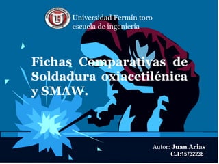 Universidad Fermín toro 
escuela de ingeniería 
Fichas Comparativas de 
Soldadura oxiacetilénica 
y SMAW. 
Autor: Juan Arias 
C.I:15732238 
 