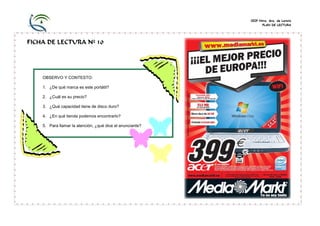 CEIP Ntra. Sra. de Loreto
                                                                        PLAN DE LECTURA




FICHA DE LECTURA Nº 10




    OBSERVO Y CONTESTO:

    1. ¿De qué marca es este portátil?

    2. ¿Cuál es su precio?

    3. ¿Qué capacidad tiene de disco duro?

    4. ¿En qué tienda podemos encontrarlo?

    5. Para llamar la atención, ¿qué dice el anunciante?
                                                           acer
 