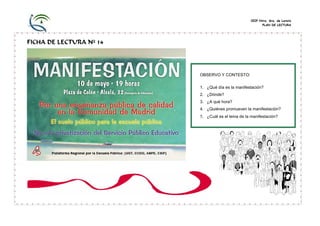 CEIP Ntra. Sra. de Loreto
                                                         PLAN DE LECTURA




FICHA DE LECTURA Nº 14




                         OBSERVO Y CONTESTO:

                         1. ¿Qué día es la manifestación?
                         2. ¿Dónde?
                         3. ¿A qué hora?
                         4. ¿Quiénes promueven la manifestación?
                         5. ¿Cuál es el lema de la manifestación?
 