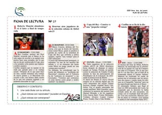 CEIP Ntra. Sra. de Loreto
                                                                                                                                                PLAN DE LECTURA




FICHA DE LECTURA                           Nº 27
                                                                                          Copa del Rey - Caneira ve                 Casillas no se fía de la dis-
1   Roberto Mancini abandona-
   rá el Inter a final de tempo-           2   Desertan siete jugadores de
                                              la selección cubana de fútbol
                                                                                      3   una "pequeña ventaja"                4   tancia
rada                                       sub-23




                                           B EUROSPORT-lesión del barcelo-
                                                               05/03/2008
                                                Marco Caneira, defensa del Va-
                                           lencia, cree que la
                                           nista Lionel Messi, quien se perderá el
     EUROSPORT- 12/03/2008
A    Iker Casillas, portero del Real
Madrid, recuerda que el Barça ya ha
                                           partido de vuelta de la semifinal de
                                           Copa del Rey que enfrenta a ambos
                                           equipos, supone "una ventaja" para el
sido capaz de recortar a su equipo siete   club valenciano.
puntos hace unas jornadas, por lo que      A juicio del internacional portugués, el
aún no da por sentenciada la Liga, pese
a los actuales ocho puntos que separan
                                           argentino "es uno de los mejores del
                                           mundo y, si un elemento tan fuerte                            de      selección
                                                                                                                           D EFE Milán de Milán,
                                                                                      C Siete jugadoresfútbolla desertaron El técnico -del Inter- 12/03/2008Roberto
                                                                                          ELPAÍS - Miami - 13/03/2008
a ambos equipos.                           como Messi no juega, puede ser una         cubana sub-23 de                         Mancini, ha anunciado tras la elimina-
Casillas asegura que su equipo no da       ventaja para nosotros".                    horas después de disputar el martes      ción de su equipo en Liga de Campeo-
nada por ganado pese a su ventaja          No obstante, ha considerado que la         pasado en Tampa, Florida, un partido     nes ante el Liverpool, con el que per-
actual: "Después de lo que pasó hace       lesión del delantero es "problema del      contra la selección de Estados Unidos    dió 0-1 en San Siro, que al final de la
un mes, cuando teníamos una ventaja        Barcelona", mientras que el Valencia       durante la fase de participación del     temporada dejará el equipo italiano.
de nueve puntos y el Barcelona nos         ha de "centrarse en recuperar" a sus       Preolímpico de la Concacaf, ha infor-    Mancini ha explicado en rueda de
recortó a dos, nos hemos dado cuenta       lesionados. "Tenemos que centrarnos        mado la prensa local de Miami.           prensa tras el encuentro que los próxi-
de lo que nos estamos jugando y no         en estar fuertes como grupo y unidos       El diario de Miami El Nuevo Herald       mos dos meses y medio serán los últi-
podemos descuidar la Liga".                también", ha añadido.                      asegura en su edición digital que los    mos en el banquillo "interista" pero no
                                                                                      cinco integrantes del equipo cubano      ha especificado que hará en el futuro.
                                                                                      huyeron cuando viajaban hacia Cali-      El entrenador italiano, que llegó al
    OBSERVO Y CONTESTO:                                                               fornia. Fue el propio entrenador del     Inter en 2004 procedente del Lazio, ha
                                                                                      equipo antillano, Raúl González, quien   asegurado que la decisión la había
    1. Une cada titular con su artículo.                                              comunicó la ausencia del portero José    tomado antes de este encuentro, sin
    2. ¿Qué noticias son nacionales? (suceden en España)                              Manuel Miranda, y de los jugadores       contar con el resultado final del parti-
                                                                                      Erlys Garcia Baró, Yenier Bermúdez,      do. Con esta resolución, Manzini cam-
    3. ¿Qué noticias son extranjeras?                                                 Yordany Alvarez, Loanni Cartaya          bia de pleno su contrato, cuya alianza
                                                                                      Prieto, Yendry Díaz y Eder Roldán.       le ataba al club transalpino hasta 2012.
 