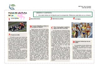 CEIP Ntra. Sra. de Loreto
                                                                                                                                                  PLAN DE LECTURA




FICHA DE LECTURA                                        OBSERVO Y CONTESTO:

Nº 28                                                   1. Une cada noticia con el deporte que le corresponda. (Relaciona cada letra con su número)


1   ATLETISMO
        TISMO
                                           2   BALONCESTO                            3   MOTOCICLISMO                           4    FÚTBOL




                                           B Lorenzo deslumbra en Qatar en C Marc Gasol,MVP en español en
                                              su debut en MotoGP
                                                                                 lograr siete
                                                                                              primer
                                                                                                     un año
                                            Jorge Lorenzo, que en la foto recibe
                                           las felicitaciones de su equipo, debutó      Los 43 puntos de valoración logra-
                                           ayer en MotoGP, la máxima categoría       dos por Marc Gasol en la jornada 24 de
                                           del motociclismo mundial, a los 20        la ACB permiten al pívot del Akasva-
A Triunfo sin brillo                       años. Y lo hizo a lo grande, subiendo
                                           al podio en el GP de Qatar, el primero
                                                                                     yu convertirse en el primer español que
                                                                                     se convierte siete veces en el jugador
                                           nocturno de la historia. Lorenzo logró    más valorado (MVP) de la jornada en
   El Sevilla se puso ayer mucho más       la segunda plaza, sólo por detrás del     una misma temporada. Sus 18 puntos,
cerca de los puestos que se cree mere-     intratable Casey Stoner, el vigente       13 rebotes, 3 asistencias y 3 tapones en
cer, aunque ésa fuera la única alegría     campeón. Tras el mallorquín se clasifi-   la victoria del Akasvayu (71-62) ante
para un equipo increpado por el públi-     có Dani Pedrosa en una jornada inolvi-    el Iurbentia Bilbao fueron para Gasol
co por pasar demasiado partido en el
alambre y para un club que ha optado
                                           dable. Desde 2004 nunca dos españo-
                                           les habían coincidido en el podio de la
                                                                                     su segunda mejor valoración en la
                                                                                     ACB, sólo por detrás de los 44 de la
                                                                                                                                D Montaner luchará por las me-
                                                                                                                                  dallas
por inventarse contubernios antes que      máxima categoría. Entonces lo hicie-      jornada 19. El pívot ya suma ocho
intentar solucionar los problemas de un                                                                                             Los mundiales de pista cubierta que
                                           ron Sete Gibernau, que ganó, y Rubén      MVPs en la ACB.                            se celebran en Valencia sirven a los
conjunto que se pensó y se pagó para       Xaus (tercero) también en Qatar. Lo-         El récord de Marc, a sus 24 años,
ejecutar un fútbol muy distinto del que                                                                                         atletas para prepararse para los Juegos
                                           renzo logró igualar la marca de Pedro-    asusta; ya sólo Arvydas Sabonis se le      de Pekín.
es capaz en la actualidad.                 sa, que también fue segundo en su de-     resiste (el lituano fue 10 jornadas el
   El Sevilla sufrió ayer muchísimo                                                                                                 La valenciana Montaner, que arran-
                                           but con los más grandes, hace dos años    más valorado en el curso 1994-95). El      có los aplausos de todo el pabellón,
hasta escuchar el pitido del árbitro que   en Jerez. Valentino Rossi tuvo que        resto de sus números clarifican el nivel
daba por finalizado el encuentro y ase-                                                                                         hizo un concurso de menos a más
                                           conformarse con la quinta plaza. Pero     alcanzado por Marc Gasol. Es máximo        (6.31, 6,45 y 6,64) para superar el corte
guraba los tres puntos. Fue el anfitrión   la fiesta española no se limitó a Mo-     reboteador con 7,88 rechaces por par-
y conjunto cansado y frustrado tras la                                                                                          de 6,60 en su tercer intento y pasar a
                                           toGP. Sergio Gadea venció en los          tido -los 13 del sábado fueron el tope     una final en la que estarán las ocho
larga y dolorosa eliminación en la Liga    125cc, por delante de Joan Olivé, y       de esta Liga-; tercer mayor anotador
de Campeones del pasado martes y pe-                                                                                            mejores y donde la portuguesa Naide
                                           Héctor Barberá fue segundo en los         con 16,2 puntos de media; y líder de       Gomes llega como favorita (6,72).
nante aún por sus dudas defensivas.        250cc, en los que mandó el italiano       valoración con 26,8 puntos por en-
                                           Matia Pasini.                             cuentro.
 