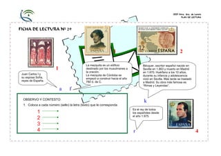 CEIP Ntra. Sra. de Loreto
                                                                                                                      PLAN DE LECTURA




FICHA DE LECTURA Nº 29




                                                                   3                                                  2

                                               La mezquita es un edificio               Bécquer, escritor español nacido en
                         1                     destinado por los musulmanes a           Sevilla en 1.863 y muerto en Madrid
                                               la oración.                              en 1.870. Huérfano a los 10 años,
 Juan Carlos I y                               La mezquita de Córdoba se                durante su infancia y adolescencia
 su esposa Sofía,                              empezó a construir hacia el año          vivió en Sevilla. Más tarde se trasladó
 reyes de España.                              780 d. de C.                             a Madrid. Su obra más famosa es
                                                                                        “Rimas y Leyendas”.
                             a     f
  OBSERVO Y CONTESTO:
                                                                                         k
  1. Coloca a cada número (sello) la letra (texto) que le corresponda.
                                                                                 Es el rey de todos
            1                                                                    los españoles desde
                                                                                 el año 1.975.
            2
            3
            4                                                                    r                                                  4
 