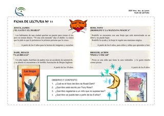 CEIP Ntra. Sra. de Loreto
                                                                                                                                        PLAN DE LECTURA




FICHA DE LECTURA Nº 31
JOYCE, JAMES                                                                         ROSS, TONY
“EL GATO Y EL DIABLO”                                                                “RODOLFO Y LA MANZANA MÁGICA”

  Los habitantes de una ciudad querían un puente para cruzar el río,                   Rodolfo se encuentra con una bruja que está aterrorizada en un
pero no tenían dinero. “Ni una sola moneda” dijo el diablo. Lo único                 árbol y no puede bajar.
que le pide es que le pertenezca la primera persona que lo cruce.                      Rodolfo la ayuda y la bruja le regala una manzana mágica.

        A partir de los 4 años para la lectura de imágenes y escuchar.                       A partir de los 6 años, para niños y niñas que aprenden a leer.


DAHL, ROALD                                                                          BROGER, ACHIM
“LAS BRUJAS”                                                                         “PIZZA Y ÓSCAR”

  Un niño inglés, huérfano de padres tras un accidente de automóvil,                   Pizza es una niña que tiene la cara redondita y le gusta mucho
y su abuela se encuentran a la terrible Asociación de Brujas Inglesas.               comer pizzas.

                                               A partir de los 10 años.                                                              A partir de los 8 años.




                                            OBSERVO Y CONTESTO:
                                            1. ¿Cuál es el título del libro de Roald Dahl?
                                            2. ¿Qué libro está escrito por Tony Ross?
                                            3. ¿Qué libro regalarías a un niño que no supiese leer?
                                            4. ¿Qué libro se puede leer a partir de los 8 años?
 