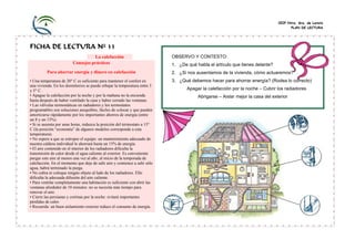 CEIP Ntra. Sra. de Loreto
                                                                                                                                      PLAN DE LECTURA




FICHA DE LECTURA Nº 33
                                   La calefacción                           OBSERVO Y CONTESTO:
                         Consejos prácticos                                 1. ¿De qué habla el artículo que tienes delante?
          Para ahorrar energía y dinero en calefacción                      2. ¿Si nos ausentamos de la vivienda, cómo actuaremos?
• Una temperatura de 20° C es suficiente para mantener el confort en        3. ¿Qué debemos hacer para ahorrar energía? (Rodea lo correcto)
una vivienda. En los dormitorios se puede rebajar la temperatura entre 3
y 5° C.                                                                            Apagar la calefacción por la noche – Cubrir los radiadores
• Apague la calefacción por la noche y por la mañana no la encienda                     Abrigarse – Aislar mejor la casa del exterior
hasta después de haber ventilado la casa y haber cerrado las ventanas.
• Las válvulas termostáticas en radiadores y los termostatos
programables son soluciones asequibles, fáciles de colocar y que pueden
amortizarse rápidamente por los importantes ahorros de energía (entre
un 8 y un 13%).
• Si se ausenta por unas horas, reduzca la posición del termostato a 15°
C (la posición “economía” de algunos modelos corresponde a esta
temperatura).
• No espere a que se estropee el equipo: un mantenimiento adecuado de
nuestra caldera individual le ahorrará hasta un 15% de energía.
• El aire contenido en el interior de los radiadores dificulta la
transmisión de calor desde el agua caliente al exterior. Es conveniente
purgar este aire al menos una vez al año, al inicio de la temporada de
calefacción. En el momento que deje de salir aire y comience a salir sólo
agua, habrá terminado la purga.
• No cubra ni coloque ningún objeto al lado de los radiadores. Ello
dificulta la adecuada difusión del aire caliente.
• Para ventilar completamente una habitación es suficiente con abrir las
ventanas alrededor de 10 minutos: no se necesita más tiempo para
renovar el aire.
• Cierre las persianas y cortinas por la noche: evitará importantes
pérdidas de calor.
• Recuerda: un buen aislamiento exterior reduce el consumo de energía.
 