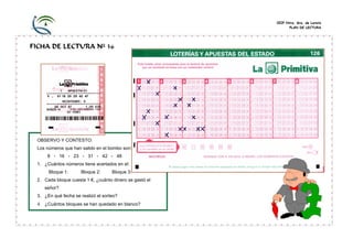 CEIP Ntra. Sra. de Loreto
                                                               PLAN DE LECTURA




FICHA DE LECTURA Nº 36




 OBSERVO Y CONTESTO:
 Los números que han salido en el bombo son:
     8 - 16 - 23 - 31 - 42 - 48
 1. ¿Cuántos números tiene acertados en el:
      Bloque 1:      Bloque 2:      Bloque 3:
 2. Cada bloque cuesta 1 €, ¿cuánto dinero se gastó el
    señor?
 3. ¿En qué fecha se realizó el sorteo?
 4. ¿Cuántos bloques se han quedado en blanco?
 