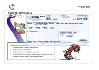 CEIP Ntra. Sra. de Loreto
                                                                                 PLAN DE LECTURA




FICHA DE LECTURA Nº 40




 OBSERVO Y CONTESTO:
 1. ¿Cómo se llama la compañía aseguradora?
 2. ¿Cómo se llama el asegurado?
 3. ¿Qué matrícula tiene el coche del asegurado?
 4. ¿Qué cantidad tuvo que pagar el asegurado por el seguro de su coche?
 5. ¿Qué fecha (tiempo) cubre el seguro del asegurado?
 
