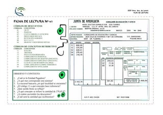 CEIP Ntra. Sra. de Loreto
                                                                  PLAN DE LECTURA




FICHA DE LECTURA Nº 41
CÓDIGOS DE DESCUENTOS
CÓDIGOS     CONCEPTOS
  01        I.R.P.F
  02        PASIVOS
  03        CUOTA OBRERA 4 ANTICIPOS
  05        PRÉSTAMOS MUFACE
  10        RETENCIÓN HABERES
  80        M.U.F.A.C.E.
  84        HIGIENE Y SEGURIDAD SOCIAL

CÓDIGOS DE CONCEPTOS RETRIBUTIVOS
CÓDIGOS     CONCEPTOS
  11        SUELDO
  12        TRIENIOS
  13        PAGA EXTRAORDINARIA
  15        COMPLEMENTO PERSONAL
  52        COMPLEMENTO DE DESITNO (DOCENTE)
  54        COMPLEMENTO ESPECÍFICO (DOCENTE)
  57        CLÁUSULA DE REVISIÓN SALARIAL
  59        COMP. ESPECÍFICO COMPO. PERIÓDICO
  65        COMPLEMENTO NIVELADOR



OBSERVO Y CONTESTO:
1.   ¿Cuál es la Entidad Pagadora?
2.   ¿A qué mes corresponde esta nómina?
3.   La sucursal bancaria ¿en qué localidad se encuentra?
4.   ¿El código 11 a qué concepto hace referencia?
5.   ¿Qué sueldo bruto se refleja?
6.   ¿A qué concepto se refiere la cantidad de 378,45 €?
7.   ¿A cuánto ascienden los descuentos?
8.   ¿Cuál será la cantidad que recibiremos?
 