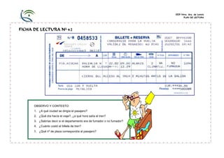 CEIP Ntra. Sra. de Loreto
                                                                                PLAN DE LECTURA




FICHA DE LECTURA Nº 42




      OBSERVO Y CONTESTO:
      1. ¿A qué ciudad se dirigía el pasajero?
      2. ¿Qué día hacía el viaje?, ¿a qué hora salía el tren?
      3. ¿Sabrías decir si el departamento era de fumador o no fumador?
      4. ¿Cuánto costó el billete de tren?
      5. ¿Qué nº de plaza correspondía al pasajero?
 