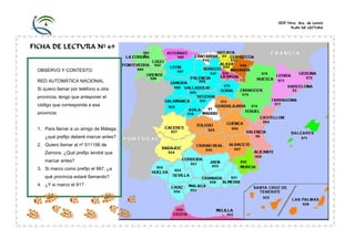 CEIP Ntra. Sra. de Loreto
                                              PLAN DE LECTURA




FICHA DE LECTURA Nº 49


 OBSERVO Y CONTESTO:

 RED AUTOMÁTICA NACIONAL
 Si quiero llamar por teléfono a otra
 provincia, tengo que anteponer el
 código que corresponda a esa
 provincia.


 1. Para llamar a un amigo de Málaga,
    ¿qué prefijo deberé marcar antes?
 2. Quiero llamar al nº 511156 de
    Zamora. ¿Qué prefijo tendré que
    marcar antes?
 3. Si marco como prefijo el 967, ¿a
    qué provincia estaré llamando?
 4. ¿Y si marco el 91?
 