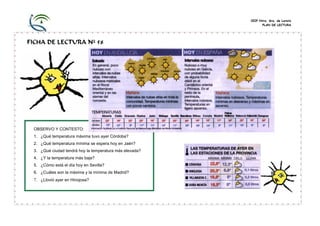 CEIP Ntra. Sra. de Loreto
                                                               PLAN DE LECTURA




FICHA DE LECTURA Nº 58




 OBSERVO Y CONTESTO:
 1. ¿Qué temperatura máxima tuvo ayer Córdoba?
 2. ¿Qué temperatura mínima se espera hoy en Jaén?
 3. ¿Qué ciudad tendrá hoy la temperatura más elevada?
 4. ¿Y la temperatura más baja?
 5. ¿Cómo está el día hoy en Sevilla?
 6. ¿Cuáles son la máxima y la mínima de Madrid?
 7. ¿Llovió ayer en Hinojosa?
 