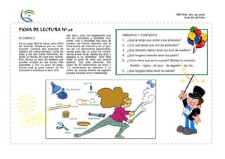 CEIP Ntra. Sra. de Loreto
                                                                                                                                 PLAN DE LECTURA




FICHA DE LECTURA Nº 68
                                           vez seco, unta con pegamento una       OBSERVO Y CONTESTO:
EL DIÁBOLO                                 tira de neumático y apriétalo muy
                                           fuerte. Vas a necesitar dos aros de    1. ¿Qué le tengo que cortar a los embudos?
Es un juego fácil de hacer, pero difícil   madera del mismo diámetro que la
de dominar. Empieza por su cons-           boca ancha del embudo y de un gro-     2. ¿Con qué tengo que unir los embudos?
trucción. Compra dos embudos de            sor de 1,5 centímetros aproximada-
plástico del mismo tamaño. Corta las       mente para dar un poco de consis-      3. ¿Qué diámetro deben tener los aros de madera?
asas y los dos tubos inferiores, de-       tencia a esa zona. Ajusta los aros y   4. ¿Qué longitud deberán tener los palos?
jando un trocito de unos tres milíme-      pégalos a su alrededor. Sólo falta
tros. Busca un taco de madera que          darle un poco de color con pintura     5. ¿Cómo tiene que ser la cuerda? (Rodea lo correcto)
puedas encajar en las bocas más            plástica. Con este elemento, dos
pequeñas y con un poco de pega-            palos de 50 centímetros de largo y          flexible – rígida – de lana – de algodón – de hilo
mento unta la parte interior de los        1,5 centímetros de diámetro y un
embudos e introduce el taco. Una           metro de cuerda flexible de algodón    6. ¿Qué longitud debe tener la cuerda?
                                           puedes iniciarte como malabarista.
 
