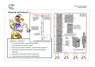 CEIP Ntra. Sra. de Loreto
                                                                         PLAN DE LECTURA




FICHA DE LECTURA Nº 73




 OBSERVO Y CONTESTO:
 1. Con estos dos diseños, ¿qué podemos realizar?
 2. ¿Qué impide que la comida se caiga?
 3. Para que no se caiga el comedero, ¿qué tendremos que hacer?
 4. Para hacer el agujero de la caja-nido, ¿qué dos herramientas
    usaremos?
 5. ¿Qué altura tiene la parte frontal de la caja-nido?
 6. ¿Qué haremos para que pueda ser desmontable?
 