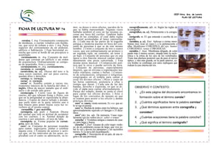 CEIP Ntra. Sra. de Loreto
                                                                                                                                                              PLAN DE LECTURA



                                                 mor, su deseo u otros afectos, nacidos de lo             corográficamente. adv. m. Según las reglas de
FICHA DE LECTURA Nº 74                           que se había representado. Algunas veces               la corografia.
                                                 hablaba también el coro en las mismas es-                corográfico, ca. adj. Perteneciente a la corogra-
                                                 cenas por boca del corifeo. También hubo               fia.
                                                 coro en las comedias, el cual daba reglas                corógrafo. m. El que entiende o escribe de co-
                                                 de moral acomodadas al lance representa-               rografia.
   cornisa. f. Arq. Coronamiento compuesto       do. || Cada una de las partes de la tragedia             coroideo, a. adj. Zoo/. Aplicase a ciertas mem-
de molduras, o cuerpo voladizo con moldu-        antigua o moderna puestas en boca del con-             branas muy ricas en vasos y a lo perteneciente a
ras, que sirve de remate a otro. || Arq. Parte   junto de personas a que se da este mismo               ellas. Membrana COROIDEA del ojo; humor
superior del cornisamento de un pedestal,        nombre. || Unión o conjunto de tres o cuatro           COROIDEO; venas COROIDEAS.
edificio o habitación. || Faja horizontal es-    voces, que son ordinariamente un primero y               coroides. f. Anat. Membrana delgada, de color
trecha que corre al borde de un precipicio o     un segundo tiple, un contralto, un tenor y             pardo más o menos oscuro, situada entre la escle-
acantilado.                                      un bajo. || Conjunto de personas que en una            rótica y la retina de los ojos de los vertebrados.
   cornisamento. m. Arq. Conjunto de mol-        ópera u otra función musical cantan simul-             Tiene una abertura posterior que da paso al nervio
duras que coronan un edificio o un orden         táneamente una pieza concertada. || Esta               óptico, y otra más grande, en su parte anterior, cu-
de arquitectura. Ordinariamente se compo-        misma pieza musical. || Composición poé-               yos bordes se continúan con unos repliegues que
ne de arquitrabe, friso y cornisa.               tica que le sirve o puede servirle de letra.           rodean la cara interna del iris.
  cornisamiento. m. Arq. cornisamento.           || Conjunto de personas, especialmente
  cornisón. m. cornijón                          mujeres, que en revistas o espectáculos tea-
  corniveleto, ta. adj. Dícese del toro o la     trales similares, cantan y bailan. || Conjun-
vaca cuyos cuernos, por ser poco curvos,         to de eclesiásticos, religiosos o religiosas,
quedan altos y derechos.                         congregados en el templo para cantar o
  cornizo. m. cornejo.                           rezar los divinos oficios. || Rezo y canto de
  corno1. m. cornejo.                            las horas canónicas, asistencia a ellas y
  corno2 m. Nombre común a varios ins-           tiempo que duran. || Cada una de las dos
trumentos músicos de la familia del oboe. ||     bandas, derecha e izquierda, en que se di-
inglés. Oboe de mayor tamaño que el ordi-                                                                      OBSERVO Y CONTESTO:
                                                 vide el coro para cantar alternadamente. ||
nario y de sonido más grave.                     Paraje del templo, donde se junta el clero
  cornucopia. f. Cierto vaso de figura de                                                                      1. ¿En esta página del diccionario encontramos in-
                                                 para cantar los oficios divinos. || Sitio o
cuerno, del que rebosan frutas y flores, con     lugar de los conventos de monjas en que
que en la antigüedad se significaba la abun-     se reúnen para asistir a los oficios y demás                       formación sobre el término corola?
dancia. || Espejo de marco tallado y dorado,     prácticas devotas.
que suele tener en la parte inferior uno o          coro2 m. cauro, viento noroeste. Es voz que so-            2. ¿Cuántos significados tiene la palabra cornisa?
más brazos para poner bujías cuya luz re-        lo se usa en poesía.
verbere en el mismo espejo.                         coro3 m. Medida de áridos entre los hebreos, que           3. ¿Qué términos aparecen entre corografía y
   cornudilla. f. pez martillo.                  aproximadamente equivale a 6 fanegas o 33 deca-
  cornúpeta. adj. poét. y Numism. Dícese         litros. 4                                                          coroideo?
del animal que está en actitud de acometer          coro (de). loc. adv. De memoria. Usase regu-
con los cuernos. || m. Animal dotado de          larmente con los verbos decir, saber o tomar.                 4. ¿Cuántas acepciones tiene la palabra corocha?
cuernos y por antonom., el toro de lidia.           corocha1. f. Vestidura antigua a manera de casa-
  cornúpeto. m. Forma popular de cornú-          ca, pero larga y hueca.                                       5. ¿Qué significa el término corógrafo?
peta, toro de lidia.                                corocha2. f, Zoo!. Gusano de color negro verdo-
  coro1. m. Conjunto de personas reunidas        so, de un centímetro escaso de largo, que vive so-
para cantar, regocijarse, alabar o celebrar      bre la vid y devora los pámpanos y los racimillos
alguna cosa. || Conjunto de actores o actri-     tiernos. Es la larva del escarabajuelo.
ces que, en los intervalos de los actos, ex-        corografia. f. Descripción de un país, de una re-
plicaban con el canto su admiración, su te-      gión o de una provincia.
 