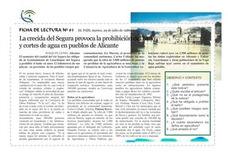 CEIP Ntra. Sra. de Loreto
                                                                                                                                                       PLAN DE LECTURA




FICHA DE LECTURA Nº 83                                  EL PAÍS, martes, 29 de julio de 1986

La crecida del Segura provoca la prohibición del baño
y cortes de agua en pueblos de Alicante
                    JOAQUIN GENIS. Alicante                   contaminación. En Murcia, el presidente de la               lenciana valoró ayer en 2.500 millones de pese-
El aumento del caudal del río Segura ha obliga-               comunidad autónoma, Carlos Collado, ha ase-                 tas los daños registrados en Alicante y Valen-
do al Ayuntamiento de Guardamar del Segura                    gurado que la cifra de 3.000 millones de pesetas            cia. Guardamar y otras poblaciones de la Vega
a prohibir el baño en unos 12 kilómetros de sus               en pérdidas de la agricultura es muy baja, y la             Baja sufrían ayer cortes en el suministro de
playas, en previsión de los posibles riesgos por              Consejería de Agricultura de la Generalitat va-             agua potable.

El río arrasta barro, troncos de árboles,      las aguas que el río aporta al mar] conti-   visiten las zonas afectadas. El Consejo de
cañas y materias orgánicas. Para el alcal-     núa desplazándose hacia el sur, Torrevie-    Gobierno se reunió ayer con los alcaldes
de de Guardamar, el socialista Manuel          ja puede sufrir sus efectos cuando está en   de las 15 localidades que han sufrido
                                                                                                                                         OBSERVO Y CONTESTO
Aldeguer, "es inaplazable una mayor            puertas el mes de agosto, el más fuerte de   mayores pérdidas tanto en la agricultura
vigilancia en el cauce del río, que evite el   ocupación turística. Actualmente, unas       como en infraestructura. En algunos          1. ¿Qué periódico presenta
vertido de residuos sólidos y orgáni-          100.000 personas residen en Torrevieja       pueblos los agricultores habían comen-           esta noticia?
cos".Aldeguer señaló la necesidad de que       pasando sus vacaciones.                      zado a pagar ahora los créditos concedi-     2. ¿Quién escribe el artículo?
se ponga en marcha el plan de desconta-                                                     dos tras las inundaciones de 1982.           3. ¿Qué río es el protagonista
minación y recuperación integral del           Daños en la agricultura                      Jumilla, Yecla, Lorquí, Alguazas, Molina         de la noticia?
Segura elaborado por la Consejería de          Las pérdidas ocasionadas por la riada en     de Segura, Moratalla, Calasparra, Mur-
Obras Públicas. "A la vez", dijo, "se ha       Murcia son difíciles de evaluar, según el    cia, Archena, Abarán, Cieza, Ojos, Ceutí,    4. ¿Qué ha obligado a prohibir
de evitar a todo costa el vertido incontro-    presidente de la comunidad autónoma,         Beniel y Ulea son los municipios que se          el baño?
lado en el cauce del río y la puesta en        Carlos Collado, informa. Paloma Rever-       han visto afectados en mayor medida por      5. ¿Qué posibles riesgos exis-
marcha de talas periódicas de cañas y          te. Collado añadió que "la cifra de 3.000    el desbordamiento del río y las tormentas        tían?
matorrales en todo su cauce.                   millones de pesetas es mínima, ya que        de lluvia y granizo. En Jumilla, una per-    6. ¿Qué Ayuntamiento tomó la
Actualmente, unas 500.000 personas             sólo en Murcia, según un informe: de los     sona perdió una cosecha de 160.000 kg            decisión?
veranean en Guardamar y las urbaniza-          técnicos municipales, alcanza los 1.000      de melocotones. En la misma localidad        7. ¿A cuánto ascendieron los
ciones de sus playas. Tendrán que renun-       millones". La cifra de 3.000 millones        no sólo se ha perdido la fruta, sino que
ciar por unos días al baño precisamente        apuntada por el delegado del Gobierno,       gran parte del arbolado cayó al suelo            daños en agricultura?
en una zona donde todavía se puede             Eduardo Ferrera, se refería sólo a los       arrastrado por el agua. En Yecla, según      8. ¿Qué arrastra el río?
hablar de playas casí vírgenes. "Si la         daños en la agricultura. El presidente del   las zonas, se ha perdido entre el 60% y el
marea negra [el término lo utilizaba el        ejecutivo murciano pedirá a los ministros    100% de los cultivos de uva y manzana.
alcalde guardamarino por el aspecto de         de Agricultura y Obras Públicas que
 