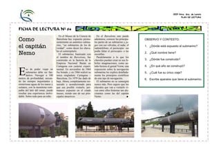 CEIP Ntra. Sra. de Loreto
                                                                                                                                      PLAN DE LECTURA




FICHA DE LECTURA Nº 84
                                     En el Museo de la Ciencia de       En el Barcelona uno puede
Como                               Barcelona hay expuesto perma-
                                   nentemente un auténtico subma-
                                                                      adentrarse, conocer las principa-
                                                                      les partes de un submarino y ju-
                                                                                                           OBSERVO Y CONTESTO:

el capitán                         rino, “un submarino de los de
                                   verdad”, como dicen los chava-
                                                                      gar con sus válvulas, el radar, el
                                                                      radioteléfono, el periscopio –no
                                                                                                           1. ¿Dónde está expuesto el submarino?

Nemo                               les al contemplarlo.
                                     El submarino, bautizado con
                                                                      podía faltar el periscopio- o las
                                                                      escotillas.
                                                                                                           2. ¿Qué nombre tiene?
                                   el nombre de Barcelona, fue          Paralelamente a lo que los
                                   construido en la factoría de la    chavales puedan crear en sus fe-     3. ¿Dónde fue construido?
                                   Empresa Nacional Bazán en          briles imaginaciones, como an-
                                   Cartagena con carácter experi-     taño hiciera el genial Verne, una    4. ¿En qué año se construyó?

E      so de poder viajar en
       submarino debe ser fan-
       tástico. Navegar a 100
metros de profundidad, surcan-
                                   mental. En noviembre de 1964
                                   fue botado, y en 1966 realizó su
                                   única singladura: Cartagena –
                                   Barcelona. En 1979 fue dado de
                                                                      exposición sobre la navegación
                                                                      submarina les explica detallada-
                                                                      mente los principios científicos
                                                                      de este tipo de navegación.
                                                                                                           5. ¿Cuál fue su único viaje?

                                                                                                           6. Escribe aparatos que tiene el submarino.
do las siempre inquietantes y      baja. Ahora, completamente res-      El submarino no se sumergirá
misteriosas aguas de los mares y   taurado y acondicionado para       nunca más. Pero seguro que los
océanos, con la monótona com-      que sea posible visitarlo, per-    chavales que van a visitarlo vi-
pañía del latir del sonar, puede   manece expuesto en el citado       ven entre ellos historias tan alu-
resultar una experiencia inolvi-   museo, siendo uno de sus prin-     cinantes como las del capitán
dable. Sobre todo para un niño.    cipales atractivos.                Nemo.                           ■
 